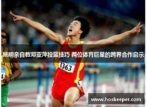 姚明亲自教邓亚萍投篮技巧 两位体育巨星的跨界合作启示