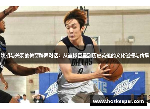 姚明与关羽的传奇跨界对话：从篮球巨星到历史英雄的文化碰撞与传承