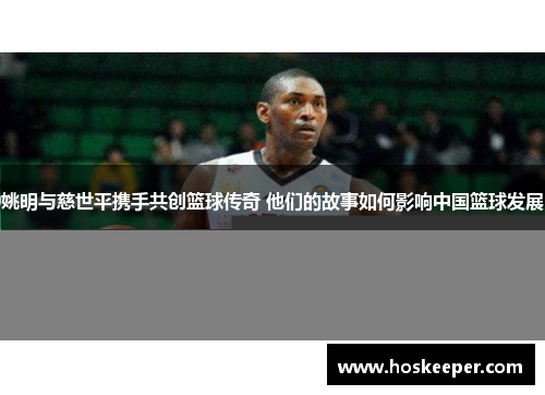 姚明与慈世平携手共创篮球传奇 他们的故事如何影响中国篮球发展