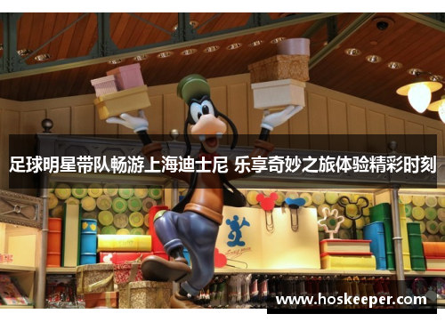 足球明星带队畅游上海迪士尼 乐享奇妙之旅体验精彩时刻