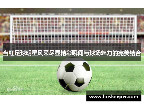 当红足球明星风采尽显精彩瞬间与球场魅力的完美结合
