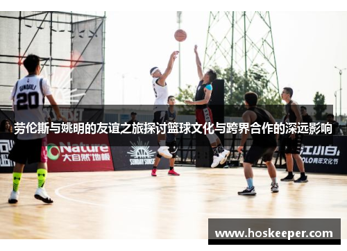 劳伦斯与姚明的友谊之旅探讨篮球文化与跨界合作的深远影响